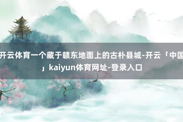 开云体育一个藏于赣东地面上的古朴县城-开云「中国」kaiyun体育网址-登录入口