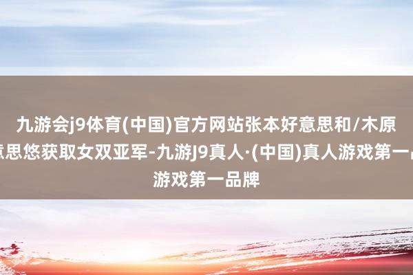 九游会j9体育(中国)官方网站张本好意思和/木原好意思悠获取女双亚军-九游J9真人·(中国)真人游戏第一品牌