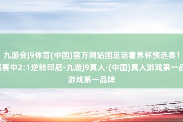 九游会j9体育(中国)官方网站国足活着界杯预选赛18强赛中2:1逆转印尼-九游J9真人·(中国)真人游戏第一品牌